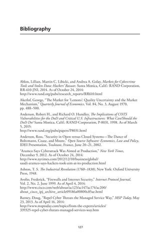127
Bibliography
Ablon, Lillian, Martin C. Libicki, and Andrea A. Golay, Markets for Cybercrime
Tools and Stolen Data: Hackers’ Bazaar, Santa Monica, Calif.: RAND Corporation,
RR-610-JNI, 2014. As of October 24, 2014:
http://www.rand.org/pubs/research_reports/RR610.html
Akerlof, George, “The Market for ‘Lemons’: Quality Uncertainty and the Market
Mechanism,” Quarterly Journal of Economics, Vol. 84, No. 3, August 1970,
pp. 488–500.
Anderson, Robert H., and Richard O. Hundley, The Implications of COTS
Vulnerabilities for the DoD and Critical U.S. Infrastructures: What Can/Should the
DoD Do? Santa Monica, Calif.: RAND Corporation, P-8031, 1998. As of March
5, 2015:
http://www.rand.org/pubs/papers/P8031.html
Anderson, Ross, “Security in Open versus Closed Systems—The Dance of
Boltzmann, Coase, and Moore,” Open Source Software: Economics, Law and Policy,
IDEI Presentation, Toulouse, France, June 20–21, 2002.
“Aramco Says Cyberattack Was Aimed at Production,” New York Times,
December 9, 2012. As of October 24, 2014:
http://www.nytimes.com/2012/12/10/business/global/
saudi-aramco-says-hackers-took-aim-at-its-production.html
Ashton, T. S. The Industrial Revolution (1760–1830), New York: Oxford University
Press, 1948.
Avolio, Frederick, “Firewalls and Internet Security,” Internet Protocol Journal,
Vol. 2, No. 2, June 1999. As of April 4, 2014:
http://www.cisco.com/web/about/ac123/ac147/ac174/ac200/
about_cisco_ipj_archive_article09186a00800c85ae.html
Barney, Doug, “Repel Cyber Threats the Managed Service Way,” MSP Today, May
23, 2013. As of April 16, 2014:
http://www.msptoday.com/topics/from-the-experts/articles/
339325-repel-cyber-threats-managed-services-way.htm
 