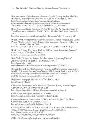 128 The Defender’s Dilemma: Charting a Course Toward Cybersecurity
Bhattarai, Abha, “Cyber-Insurance Becomes Popular Among Smaller, Mid-Size
Businesses,” Washington Post, October 12, 2014. As of October 24, 2014:
http://www.washingtonpost.com/business/capitalbusiness/
cyber-insurance-becomes-popular-among-smaller-mid-size-businesses/
2014/10/11/257e0d28-4e48-11e4-aa5e-7153e466a02d_story.html
Bilge, Leyla, and Tudor Dumitras, “Before We Knew It: An Empirical Study of
Zero-Day Attacks in the Real World,” CCS’12, October 2012. As of October 24,
2014:
http://users.ece.cmu.edu/~tdumitra/public_documents/bilge12_zero_day.pdf
Bizeul, David, Ivan Fontarensky, Ronan Mouchoux, Fabien Perigaud, and Cedric
Pernet, “The Eye of the Tiger,” Airbus Defense and Space cybersecurity blog, July
11, 2014. As of October 24, 2014:
http://blog.cassidiancybersecurity.com/post/2014/07/The-Eye-of-the-Tiger2
Black Hat, “Honey, I’m Home: Hacking Z-Wave Home Automation Systems,”
video, 2013. As of October 24, 2014:
http://www.securitytube.net/video/8998
Blue, Violet, “Researcher Reveals Backdoor Access in Samsung Printers,”
ZDNet, November 28, 2012. As of October 24, 2014:
http://www.zdnet.com/
researcher-reveals-backdoor-access-in-samsung-printers-7000008013/
Brancik, Kenneth C., “The Computer Forensics and Cybersecurity Governance
Model,” Information Systems Control Journal, Vol. 2, 2003. As of March 18, 2015:
http://www.isaca.org/Journal/archives/2003/Volume-2/Documents/
jpdf032-ComputerForensicsandCybersecurity.pdf
BugCrowd, homepage, undated. As of October 24, 2014:
https://bugcrowd.com/
Chromium, Pwnium4@CanSecWest2014: Chromium Security Reward Program
Official Rules, 2014. As of October 24, 2014:
http://www.chromium.org/Home/chromium-security/pwnium-4
Cisco, Cyber Risk Reports, undated. As of March 6, 2015:
http://tools.cisco.com/security/center/cyberRiskReport.x
Common Weakness Enumeration, “CWE-416: Use After Free,” The Mitre
Corporation, 2014. As of October 24, 2014:
https://cwe.mitre.org/data/definitions/416.html
Connolly, Byron, “How the CIO Came to Be: The History of Chief Information
Officers,” CIO Magazine, January 24, 2013. As of April 30, 2014:
http://www.cio.com.au/article/451627/
how_cio_came_history_chief_information_officers/
CSIS—See Center for Strategic and International Studies.
 