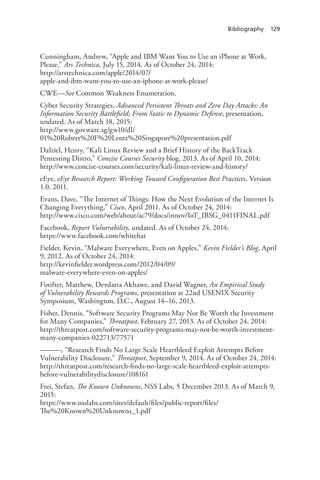 Bibliography 129
Cunningham, Andrew, “Apple and IBM Want You to Use an iPhone at Work,
Please,” Ars Technica, July 15, 2014. As of October 24, 2014:
http://arstechnica.com/apple/2014/07/
apple-and-ibm-want-you-to-use-an-iphone-at-work-please/
CWE—See Common Weakness Enumeration.
Cyber Security Strategies, Advanced Persistent Threats and Zero Day Attacks: An
Information Security Battlefield; From Static to Dynamic Defense, presentation,
undated. As of March 18, 2015:
http://www.govware.sg/gw10/dl/
01%20Robert%20F%20Lentz%20Singapore%20presentation.pdf
Dalziel, Henry, “Kali Linux Review and a Brief History of the BackTrack
Pentesting Distro,” Concise Courses Security blog, 2013. As of April 10, 2014:
http://www.concise-courses.com/security/kali-linux-review-and-history/
eEye, eEye Research Report: Working Toward Configuration Best Practices, Version
1.0, 2011.
Evans, Dave, “The Internet of Things: How the Next Evolution of the Internet Is
Changing Everything,” Cisco, April 2011. As of October 24, 2014:
http://www.cisco.com/web/about/ac79/docs/innov/IoT_IBSG_0411FINAL.pdf
Facebook, Report Vulnerability, undated. As of October 24, 2014:
https://www.facebook.com/whitehat
Fielder, Kevin, “Malware Everywhere, Even on Apples,” Kevin Fielder’s Blog, April
9, 2012. As of October 24, 2014:
http://kevinfielder.wordpress.com/2012/04/09/
malware-everywhere-even-on-apples/
Finifter, Matthew, Devdatta Akhawe, and David Wagner, An Empirical Study
of Vulnerability Rewards Programs, presentation at 22nd USENIX Security
Symposium, Washington, D.C., August 14–16, 2013.
Fisher, Dennis, “Software Security Programs May Not Be Worth the Investment
for Many Companies,” Threatpost, February 27, 2013. As of October 24, 2014:
http://threatpost.com/software-security-programs-may-not-be-worth-investment-
many-companies-022713/77571
———, “Research Finds No Large Scale Heartbleed Exploit Attempts Before
Vulnerability Disclosure,” Threatpost, September 9, 2014. As of October 24, 2014:
http://threatpost.com/research-finds-no-large-scale-heartbleed-exploit-attempts-
before-vulnerabilitydisclosure/108161
Frei, Stefan, The Known Unknowns, NSS Labs, 5 December 2013. As of March 9,
2015:
https://www.nsslabs.com/sites/default/files/public-report/files/
The%20Known%20Unknowns_1.pdf
 