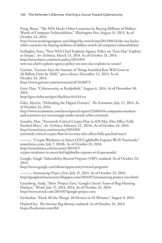 130 The Defender’s Dilemma: Charting a Course Toward Cybersecurity
Fung, Brian, “The NSA Hacks Other Countries by Buying Millions of Dollars’
Worth of Computer Vulnerabilities,” Washington Post, August 31, 2013. As of
October 24, 2014:
http://www.washingtonpost.com/blogs/the-switch/wp/2013/08/31/the-nsa-hacks-
other-countries-by-buying-millions-of-dollars-worth-of-computer-vulnerabilities/
Gallagher, Sean, “New NSA Chief Explains Agency Policy on ‘Zero-Day’ Exploits
to Senate,” Ars Technica, March 13, 2014. As of October 24, 2014:
http://arstechnica.com/tech-policy/2014/03/
new-nsa-chief-explains-agency-policy-on-zero-day-exploits-to-senate/
Gartner, “Gartner Says the Internet of Things Installed Base Will Grow to
26 Billion Units by 2020,” press release, December 12, 2013. As of
October 24, 2014:
http://www.gartner.com/newsroom/id/2636073
Geer, Dan, “Cybersecurity as Realpolitik,” August 6, 2014. As of December 30,
2014:
http://geer.tinho.net/geer.blackhat.6viii14.txt
Giles, Martin, “Defending the Digital Frontier,” The Economist, July 12, 2014. As
of October 24, 2014:
http://www.economist.com/news/special-report/21606416-companies-markets-
and-countries-are-increasingly-under-attack-cyber-criminals
Goodin, Dan, “Extremely Critical Crypto Flaw in iOS May Also Affect Fully
Patched Macs,” Ars Technica, February 22, 2014a. As of October 24, 2014:
http://arstechnica.com/security/2014/02/
extremely-critical-crypto-flaw-in-ios-may-also-affect-fully-patched-macs/
———, “Crypto Weakness in Smart LED Lightbulbs Exposes Wi-Fi Passwords,”
arstechnica.com, July 7, 2014b. As of October 24, 2014:
http://arstechnica.com/security/2014/07/
crypto-weakness-in-smart-led-lightbulbs-exposes-wi-fi-passwords/
Google, Google Vulnerability Reward Program (VRP), undated. As of October 24,
2014:
http://www.google.com/about/appsecurity/reward-program/
———, Announcing Project Zero, July 15, 2014. As of October 24, 2014:
http://googleonlinesecurity.blogspot.com/2014/07/announcing-project-zero.html
Greenberg, Andy, “Meet ‘Project Zero,’ Google’s Secret Team of Bug-Hunting
Hackers,” Wired, July 15, 2014. 2014. As of October 24, 2014:
http://www.wired.com/2014/07/google-project-zero
Gtvhacker, “Hack All the Things: 20 Devices in 45 Minutes,” August 9, 2014.
HackerOne, The Internet Bug Bounty, undated. As of October 24, 2014:
https://hackerone.com/ibb
 