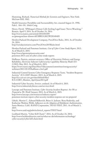 Bibliography 131
Hamming, Richard, Numerical Methods for Scientists and Engineers, New York:
McGraw-Hill, 1962.
Health Insurance Portability and Accountability Act, enacted August 21, 1996,
Pub.L. 104–191, 104th Cong.
Henry, David, “JPMorgan’s Dimon Calls Settling Legal Issues ‘Nerve-Wracking,’”
Reuters, April 9, 2014. As of October 24, 2014:
http://www.reuters.com/article/2014/04/09/
us-jpmorganchase-dimon-idUSBREA3822W20140409
Hewlett-Packard Development Company, Pwn2Own Rules, 2014. As of October
24, 2014:
http://zerodayinitiative.com/Pwn2Own2015Rules.html
Hewlett-Packard and Ponemon Institute, Cost of Cyber Crime Study Report, 2013.
As of March 6, 2015:
http://www.hpenterprisesecurity.com/
ponemon-2013-cost-of-cyber-crime-study-reports
Hoffman, Patricia, assistant secretary, Office of Electricity Delivery and Energy
Reliability, Electricity Subsector Cybersecurity Capability Maturity Model (ES-
C2M2), May 2012. As of March 6, 2015:
https://www.naseo.org/Data/Sites/1/documents/committees/energysecurity/
webinars/2013-03-05/hoffman-c2m2.pdf
Industrial Control Systems Cyber Emergency Response Team, “Incident Response
Activity,” ICS-CERT Monitor, 2013. As of March 6, 2015:
http://ics-cert.us-cert.gov/sites/default/files/
ICS-CERT_Monitor_April-June2013.pdf
Industrial Cyber Security, Services, undated. As of March 6, 2015:
http://www.industrialcybersec.com/services.html
Lancope and Ponemon Institute, Cyber Security Incident Response: Are We as
Prepared as We Think? January 2014. As of March 6, 2015:
http://www.lancope.com/resources/industry-report/
ponemon-institute-report-cyber-security-incident-response-are-we-prepared
Libicki, Martin C., Edward Balkovich, Brian A. Jackson, Rena Rudavsky, and
Katharine Watkins Webb, Influences on the Adoption of Multifactor Authentication,
Santa Monica, Calif.: RAND Corporation, TR-937-NIST, 2011. As of March 5,
2015:
http://www.rand.org/pubs/technical_reports/TR937.html
Lockheed Martin, “Cyber Kill Chain®,” 2014. As of October 24, 2014:
http://www.lockheedmartin.com/us/what-we-do/information-technology/
cyber-security/cyber-kill-chain.html
 