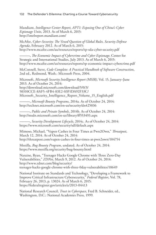 132 The Defender’s Dilemma: Charting a Course Toward Cybersecurity
Mandiant, Intelligence Center Report, APT1: Exposing One of China’s Cyber
Espionage Units, 2013. As of March 6, 2015:
http://intelreport.mandiant.com/
McAfee, Cyber-Security: The Vexed Question of Global Rules, Security Defense
Agenda, February 2012. As of March 6, 2015:
http://www.mcafee.com/au/resources/reports/rp-sda-cyber-security.pdf
———, The Economic Impact of Cybercrime and Cyber Espionage, Center for
Strategic and International Studies, July 2013. As of March 6, 2015:
http://www.mcafee.com/us/resources/reports/rp-economic-impact-cybercrime.pdf
McConnell, Steve, Code Complete: A Practical Handbook of Software Construction,
2nd ed., Redmond, Wash.: Microsoft Press, 2004.
Microsoft, Microsoft Security Intelligence Report (MSIR), Vol. 15, January–June
2013. As of October 24, 2014:
http://download.microsoft.com/download/5/0/3/
50310CCE-8AF5-4FB4-83E2-03F1DA92F33C/
Microsoft_Security_Intelligence_Report_Volume_15_English.pdf
———, Microsoft Bounty Programs, 2014a. As of October 24, 2014:
http://technet.microsoft.com/en-us/security/dn425036
———, Public and Private Symbols, 2014b. As of October 24, 2014:
http://msdn.microsoft.com/en-us/library/ff553493.aspx
———, Security Development Lifecycle, 2014c. As of October 24, 2014:
https://www.microsoft.com/security/sdl/default.aspx
Mimoso, Michael, “Vupen Cashes in Four Times at Pwn2Own,” Threatpost,
March 12, 2014. As of October 24, 2014:
http://threatpost.com/vupen-cashes-in-four-times-at-pwn2own/104754
Mozilla, Bug Bounty Program, undated. As of October 24, 2014:
https://www.mozilla.org/security/bug-bounty.html
Naraine, Ryan, “Teenager Hacks Google Chrome with Three Zero-Day
Vulnerabilities,” ZDNet, March 9, 2012. As of October 24, 2014:
http://www.zdnet.com/blog/security/
teenager-hacks-google-chrome-with-three-0day-vulnerabilities/10649
National Institute on Standards and Technology, “Developing a Framework to
Improve Critical Infrastructure Cybersecurity,” Federal Register, Vol. 78,
February 26, 2013, p. 13024. As of March 6, 2015:
https://federalregister.gov/articles/a/2013-04413
National Research Council, Trust in Cyberspace, Fred B. Schneider, ed.,
Washington, D.C.: National Academies Press, 1999.
 