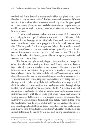 xvi The Defender’s Dilemma: Charting a Course Toward Cybersecurity
worked well from those that were merely added complexity and noise,
thereby taxing an organization’s limited time and resources. Without
metrics, it is unclear why consumers would pay more for good prod-
ucts over merely adequate ones. And the best tools and largest resources
could not get around the many security weaknesses that arose from
human nature.
If network and software architectures were static, defenders would
eventually gain the upper hand—but innovation is the lifeblood of the
information technology sector. Similarly, if networks were inherently
more complicated, systematic progress might be made toward secu-
rity. “Walled garden” software systems (where the provider controls
all aspects of content and transactions) have generally proven harder
to attack than open systems. But the trend over the past 20 years has
been in the other direction—greater reliance on open systems for both
software and networking.
The bedrock of cybersecurity is good system software. Companies
often find themselves having to invest in defensive measures because
foundational systems and software are unsecure. The security and sol-
idness of the actual software helps to prevent attackers from gaining a
foothold on a network (what we call the external hardness of an organiza-
tion). But once they are in, additional defenses are then required to pre-
vent attackers from converting that foothold into something that hurts
the organization (what we call the internal hardness of an organization).
As it is, software vulnerabilities and weaknesses arise through design
(architectural) or implementation (coding) faults. A subset of these vul-
nerabilities is exploitable, in that an attacker can perform some sort of
unintended action with the ultimate goal being remote code execution
(giving an actor full control over a target’s system). Sometimes, these
software vulnerabilities are found and fixed before release. Other times,
the vendor discovers the vulnerabilities after customers have the product
and provides patches. Still other times, researchers not tied to the vendor
can discover these (zero-day) vulnerabilities;4 when they do, their options
include informing the vendor (white markets), selling the information to
4	 A zero-day vulnerability is one for which no patch has been developed (usually because the
vendor of the software is unaware that the software has that particular vulnerability).
 