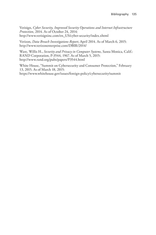 Bibliography 135
Verisign, Cyber Security, Improved Security Operations and Internet Infrastructure
Protection, 2014. As of October 24, 2014:
http://www.verisigninc.com/en_US/cyber-security/index.xhtml
Verizon, Data Breach Investigations Report, April 2014. As of March 6, 2015:
http://www.verizonenterprise.com/DBIR/2014/
Ware, Willis H., Security and Privacy in Computer Systems, Santa Monica, Calif.:
RAND Corporation, P-3544, 1967. As of March 5, 2015:
http://www.rand.org/pubs/papers/P3544.html
White House, “Summit on Cybersecurity and Consumer Protection,” February
13, 2015. As of March 18, 2015:
https://www.whitehouse.gov/issues/foreign-policy/cybersecurity/summit
 