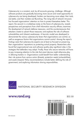 RR-1024-JNI
NATIONAL SECURITY RESEARCH DIVISION
www.rand.org
9 7 8 0 8 3 3 0 8 9 1 1 3
ISBN-13 978-0-8330-8911-3
ISBN-10 0-8330-8911-0
52250
$22.50
Cybersecurity is a constant, and, by all accounts growing, challenge. Although
software products are gradually becoming more secure and novel approaches to
cybersecurity are being developed, hackers are becoming more adept, their tools
are better, and their markets are flourishing. The rising tide of network intrusions
has focused organizations’ attention on how to protect themselves better. This
report, the second in a multiphase study on the future of cybersecurity, reveals
perspectives and perceptions from chief information security officers; examines
the development of network defense measures—and the countermeasures that
attackers create to subvert those measures; and explores the role of software
vulnerabilities and inherent weaknesses. A heuristic model was developed to
demonstrate the various cybersecurity levers that organizations can control, as
well as exogenous factors that organizations cannot control. Among the report’s
findings were that cybersecurity experts are at least as focused on preserving
their organizations’ reputations as protecting actual property. Researchers also
found that organizational size and software quality play significant roles in the
strategies that defenders may adopt. Finally, those who secure networks will have
to pay increasing attention to the role that smart devices might otherwise play
in allowing hackers in. Organizations could benefit from better understanding
their risk posture from various actors (threats), protection needs (vulnerabilities),
and assets (impact). Policy recommendations include better defining the role of
government, and exploring information sharing responsibilities.
 