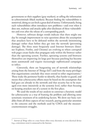 Summary xvii
governments or their suppliers (gray markets), or selling the information
to cybercriminals (black markets). Because finding the vulnerabilities is
nontrivial, doing so can fetch a great deal of money. Unfortunately, fixing
such vulnerabilities often introduces new problems—and even when it
does not, malware and attacks spike after disclosure of these vulnerabili-
ties and even after the release of a corresponding patch.
However, software design trends indicate that there might one
day be enough improvement to raise questions about the assumption
that attackers have to be defeated within the network (minimizing
damage) rather than before they get into the network (preventing
damage). The three most frequently used Internet browsers (Inter-
net Explorer, Firefox, and Chrome) are evolving to where corrupted
web pages create faults that propagate only within the browser rather
than the operating system. Further, operating systems and browsers
themselves are improving (in large part because patching has become
more automated) and require increasingly sophisticated campaigns
to infect.
Conversely, there are burgeoning sets of network relationships
arising from the Internet of Things (IoT) and from the many privileges
that organizations conclude they must extend to other organizations.5
These make the perimeter harder to identify, thus harder to guard, and
means that cybersecurity efforts must be based on the assumption that
bad guys are already in the network and that security has to be man-
aged even more intensively at the systemic level, rather than focusing
on keeping attackers out of a system in the first place.
We used the results of our analysis to construct a heuristic model
for cybersecurity as a way of framing the problem and allowing some
systematic treatment of its underlying factors. We drew our basic vari-
ables from all three aspects of our research, paying particular attention
to the concerns and the methods used by CISOs and the measure-
countermeasure struggles.
5	 Internet of Things refers to a near future when every electronic or even electrical device
(e.g., a microwave oven) is connected to the Internet.
 