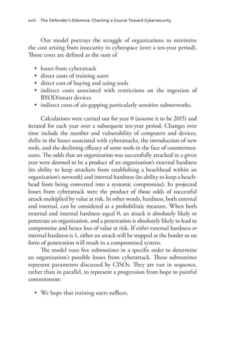 xviii The Defender’s Dilemma: Charting a Course Toward Cybersecurity
Our model portrays the struggle of organizations to minimize
the cost arising from insecurity in cyberspace (over a ten-year period).
Those costs are defined as the sum of
•	 losses from cyberattack
•	 direct costs of training users
•	 direct cost of buying and using tools
•	 indirect costs associated with restrictions on the ingestion of
BYOD/smart devices
•	 indirect costs of air-gapping particularly sensitive subnetworks.
Calculations were carried out for year 0 (assume it to be 2015) and
iterated for each year over a subsequent ten-year period. Changes over
time include the number and vulnerability of computers and devices,
shifts in the losses associated with cyberattacks, the introduction of new
tools, and the declining efficacy of some tools in the face of countermea-
sures. The odds that an organization was successfully attacked in a given
year were deemed to be a product of an organization’s external hardness
(its ability to keep attackers from establishing a beachhead within an
organization’s network) and internal hardness (its ability to keep a beach-
head from being converted into a systemic compromise). Its projected
losses from cyberattack were the product of those odds of successful
attack multiplied by value at risk. In other words, hardness, both external
and internal, can be considered as a probabilistic measure. When both
external and internal hardness equal 0, an attack is absolutely likely to
penetrate an organization, and a penetration is absolutely likely to lead to
compromise and hence loss of value at risk. If either external hardness or
internal hardness is 1, either an attack will be stopped at the border or no
form of penetration will result in a compromised system.
The model runs five subroutines in a specific order to determine
an organization’s possible losses from cyberattack. These subroutines
represent parameters discussed by CISOs. They are run in sequence,
rather than in parallel, to represent a progression from hope to painful
commitment:
•	 We hope that training users suffices.
 