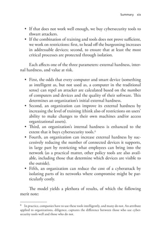 Summary xix
•	 If that does not work well enough, we buy cybersecurity tools to
thwart attackers.
•	 If the combination of training and tools does not prove sufficient,
we work on restrictions: first, to head off the burgeoning increases
in addressable devices; second, to ensure that at least the most
critical processes are protected through isolation.
Each affects one of the three parameters: external hardness, inter-
nal hardness, and value at risk.
•	 First, the odds that every computer and smart device (something
as intelligent as, but not used as, a computer in the traditional
sense) can repel an attacker are calculated based on the number
of computers and devices and the quality of their software. This
determines an organization’s initial external hardness.
•	 Second, an organization can improve its external hardness by
increasing the level of training (think also of restrictions on users’
ability to make changes to their own machines and/or access
organizational assets).
•	 Third, an organization’s internal hardness is enhanced to the
extent that it buys cybersecurity tools.6
•	 Fourth, an organization can increase external hardness by suc-
cessively reducing the number of connected devices it supports,
in large part by restricting what employees can bring into the
network (as a practical matter, other policy tools are also avail-
able, including those that determine which devices are visible to
the outside).
•	 Fifth, an organization can reduce the cost of a cyberattack by
isolating parts of its networks where compromise might be par-
ticularly costly.
The model yields a plethora of results, of which the following
merit note:
6	 In practice, companies have to use these tools intelligently, and many do not. An attribute
applied to organizations, diligence, captures the difference between those who use cyber-
security tools well and those who do not.
 