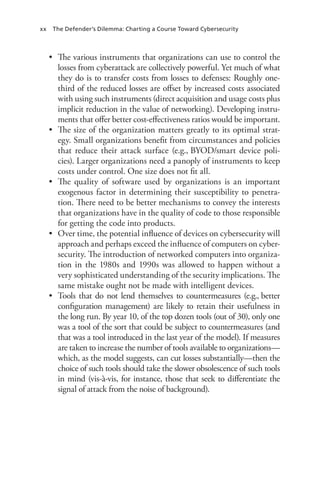 xx The Defender’s Dilemma: Charting a Course Toward Cybersecurity
•	 The various instruments that organizations can use to control the
losses from cyberattack are collectively powerful. Yet much of what
they do is to transfer costs from losses to defenses: Roughly one-
third of the reduced losses are offset by increased costs associated
with using such instruments (direct acquisition and usage costs plus
implicit reduction in the value of networking). Developing instru-
ments that offer better cost-effectiveness ratios would be important.
•	 The size of the organization matters greatly to its optimal strat-
egy. Small organizations benefit from circumstances and policies
that reduce their attack surface (e.g., BYOD/smart device poli-
cies). Larger organizations need a panoply of instruments to keep
costs under control. One size does not fit all.
•	 The quality of software used by organizations is an important
exogenous factor in determining their susceptibility to penetra-
tion. There need to be better mechanisms to convey the interests
that organizations have in the quality of code to those responsible
for getting the code into products.
•	 Over time, the potential influence of devices on cybersecurity will
approach and perhaps exceed the influence of computers on cyber-
security. The introduction of networked computers into organiza-
tion in the 1980s and 1990s was allowed to happen without a
very sophisticated understanding of the security implications. The
same mistake ought not be made with intelligent devices.
•	 Tools that do not lend themselves to countermeasures (e.g., better
configuration management) are likely to retain their usefulness in
the long run. By year 10, of the top dozen tools (out of 30), only one
was a tool of the sort that could be subject to countermeasures (and
that was a tool introduced in the last year of the model). If measures
are taken to increase the number of tools available to organizations—
which, as the model suggests, can cut losses substantially—then the
choice of such tools should take the slower obsolescence of such tools
in mind (vis-à-vis, for instance, those that seek to differentiate the
signal of attack from the noise of background).
 