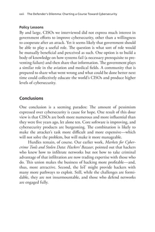 xxii The Defender’s Dilemma: Charting a Course Toward Cybersecurity
Policy Lessons
By and large, CISOs we interviewed did not express much interest in
government efforts to improve cybersecurity, other than a willingness
to cooperate after an attack. Yet it seems likely that government should
be able to play a useful role. The question is what sort of role would
be mutually beneficial and perceived as such. One option is to build a
body of knowledge on how systems fail (a necessary prerequisite to pre-
venting failure) and then share that information. The government plays
a similar role in the aviation and medical fields. A community that is
prepared to share what went wrong and what could be done better next
time could collectively educate the world’s CISOs and produce higher
levels of cybersecurity.
Conclusions
One conclusion is a seeming paradox: The amount of pessimism
expressed over cybersecurity is cause for hope. One result of this dour
view is that CISOs are both more numerous and more influential than
they were five years ago, let alone ten. Core software is improving, and
cybersecurity products are burgeoning. The combination is likely to
make the attacker’s task more difficult and more expensive—which
will not solve the problem, but will make it more manageable.
Hurdles remain, of course. Our earlier work, Markets for Cyber-
crime Tools and Stolen Data: Hackers’ Bazaar, pointed out that hackers
who knew how to infiltrate networks but not how to take criminal
advantage of that infiltration are now trading expertise with those who
do. This union makes the business of hacking more profitable—and,
thus, more attractive. Second, the IoT might provide hackers with
many more pathways to exploit. Still, while the challenges are formi-
dable, they are not insurmountable, and those who defend networks
are engaged fully.
 