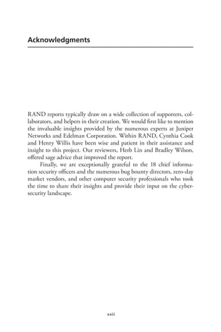 xxiii
Acknowledgments
RAND reports typically draw on a wide collection of supporters, col-
laborators, and helpers in their creation. We would first like to mention
the invaluable insights provided by the numerous experts at Juniper
Networks and Edelman Corporation. Within RAND, Cynthia Cook
and Henry Willis have been wise and patient in their assistance and
insight to this project. Our reviewers, Herb Lin and Bradley Wilson,
offered sage advice that improved the report.
Finally, we are exceptionally grateful to the 18 chief informa-
tion security officers and the numerous bug bounty directors, zero-day
market vendors, and other computer security professionals who took
the time to share their insights and provide their input on the cyber-
security landscape.
 