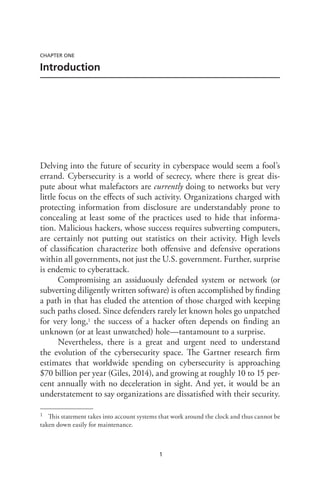 1
CHAPTER ONE
Introduction
Delving into the future of security in cyberspace would seem a fool’s
errand. Cybersecurity is a world of secrecy, where there is great dis-
pute about what malefactors are currently doing to networks but very
little focus on the effects of such activity. Organizations charged with
protecting information from disclosure are understandably prone to
concealing at least some of the practices used to hide that informa-
tion. Malicious hackers, whose success requires subverting computers,
are certainly not putting out statistics on their activity. High levels
of classification characterize both offensive and defensive operations
within all governments, not just the U.S. government. Further, surprise
is endemic to cyberattack.
Compromising an assiduously defended system or network (or
subverting diligently written software) is often accomplished by finding
a path in that has eluded the attention of those charged with keeping
such paths closed. Since defenders rarely let known holes go unpatched
for very long,1 the success of a hacker often depends on finding an
unknown (or at least unwatched) hole—tantamount to a surprise.
Nevertheless, there is a great and urgent need to understand
the evolution of the cybersecurity space. The Gartner research firm
estimates that worldwide spending on cybersecurity is approaching
$70 billion per year (Giles, 2014), and growing at roughly 10 to 15 per-
cent annually with no deceleration in sight. And yet, it would be an
understatement to say organizations are dissatisfied with their security.
1	 This statement takes into account systems that work around the clock and thus cannot be
taken down easily for maintenance.
 