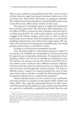 2 The Defender’s Dilemma: Charting a Course Toward Cybersecurity
There is scant confidence among defenders that their current exertions
will give them the upper hand against malicious hackers two to five
years from now. Many believe the hackers are gaining on defenders.
The combination of rising expenditures and questionable results creates
a sense that security efforts cannot continue on this course.
Our purpose in writing this report is to explain the fundamental
forces driving cybersecurity. We interviewed chief information secu-
rity officers (CISOs), reviewed the slate of products that have been or
are being introduced by the cybersecurity industry, and assessed the
struggles of the software industry (and its foes) to make or (alterna-
tively) break secure software. With this background, we used heuristic
modeling to illustrate how some of these forces might interact. We con-
clude with some lessons for organizations and public policy that would
promote cybersecurity in a cost-effective manner.
In doing so, we bring several assumptions into play.
First, the proper goal of a cybersecurity program (or policy) is
to minimize the combined cost of expenditures on cybersecurity and
the expected costs arising from cyberattacks. An organization that is
spending a dollar to save 99 cents is probably not working in its own
best interests; the same goes for one that refuses to spend 99 cents to
save a dollar in costs. In practice, this is difficult to measure. Organiza-
tions know what they spend on cybersecurity but can only guess what
costs they have saved through their security measures. Not only is it
difficult to prove a negative (an attack prevented), but many of these
costs can be tricky to calculate—notably the often-mentioned impact
of a potential cyberattack on an organization’s reputation.2
Second, malicious hackers are also sensitive to costs and benefits
and understand how to respond to market signals (Ablon, Libicki, and
Golay, 2014). They weigh the relationship between the effort associ-
ated with penetrating and exploiting a system and the gains from doing
so—gains that, incidentally, are generally much lower than the costs
2	 There are those, however, who aim to summarize the costs. Ponemon Institute, for exam-
ple, puts out a report each year on the average cost of a data breach (Ponemon, 2013a). It
might be the difficulty of accurately measuring the specific costs arising from hacking that
leads CISOs to lean on reputation as the primary way that their organizations might be hurt
by cyberattacks.
 