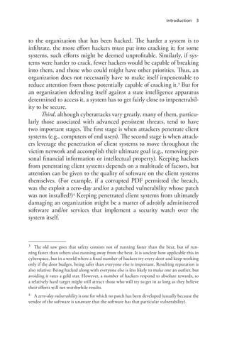 Introduction 3
to the organization that has been hacked. The harder a system is to
infiltrate, the more effort hackers must put into cracking it; for some
systems, such efforts might be deemed unprofitable. Similarly, if sys-
tems were harder to crack, fewer hackers would be capable of breaking
into them, and those who could might have other priorities. Thus, an
organization does not necessarily have to make itself impenetrable to
reduce attention from those potentially capable of cracking it.3 But for
an organization defending itself against a state intelligence apparatus
determined to access it, a system has to get fairly close to impenetrabil-
ity to be secure.
Third, although cyberattacks vary greatly, many of them, particu-
larly those associated with advanced persistent threats, tend to have
two important stages. The first stage is when attackers penetrate client
systems (e.g., computers of end users). The second stage is when attack-
ers leverage the penetration of client systems to move throughout the
victim network and accomplish their ultimate goal (e.g., removing per-
sonal financial information or intellectual property). Keeping hackers
from penetrating client systems depends on a multitude of factors, but
attention can be given to the quality of software on the client systems
themselves. (For example, if a corrupted PDF permitted the breach,
was the exploit a zero-day and/or a patched vulnerability whose patch
was not installed?)4 Keeping penetrated client systems from ultimately
damaging an organization might be a matter of adroitly administered
software and/or services that implement a security watch over the
system itself.
3	 The old saw goes that safety consists not of running faster than the bear, but of run-
ning faster than others also running away from the bear. It is unclear how applicable this in
cyberspace, but in a world where a fixed number of hackers try every door and keep working
only if the door budges, being safer than everyone else is important. Resulting reputation is
also relative: Being hacked along with everyone else is less likely to make one an outlier, but
avoiding it rates a gold star. However, a number of hackers respond to absolute rewards, so
a relatively hard target might still attract those who will try to get in as long as they believe
their efforts will net worthwhile results.
4	 A zero-day vulnerability is one for which no patch has been developed (usually because the
vendor of the software is unaware that the software has that particular vulnerability).
 