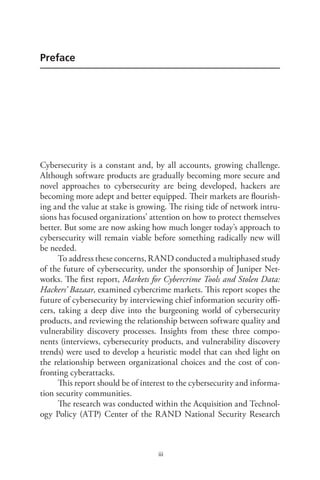iii
Preface
Cybersecurity is a constant and, by all accounts, growing challenge.
Although software products are gradually becoming more secure and
novel approaches to cybersecurity are being developed, hackers are
becoming more adept and better equipped. Their markets are flourish-
ing and the value at stake is growing. The rising tide of network intru-
sions has focused organizations’ attention on how to protect themselves
better. But some are now asking how much longer today’s approach to
cybersecurity will remain viable before something radically new will
be needed.
To address these concerns, RAND conducted a multiphased study
of the future of cybersecurity, under the sponsorship of Juniper Net-
works. The first report, Markets for Cybercrime Tools and Stolen Data:
Hackers’ Bazaar, examined cybercrime markets. This report scopes the
future of cybersecurity by interviewing chief information security offi-
cers, taking a deep dive into the burgeoning world of cybersecurity
products, and reviewing the relationship between software quality and
vulnerability discovery processes. Insights from these three compo-
nents (interviews, cybersecurity products, and vulnerability discovery
trends) were used to develop a heuristic model that can shed light on
the relationship between organizational choices and the cost of con-
fronting cyberattacks.
This report should be of interest to the cybersecurity and informa-
tion security communities.
The research was conducted within the Acquisition and Technol-
ogy Policy (ATP) Center of the RAND National Security Research
 