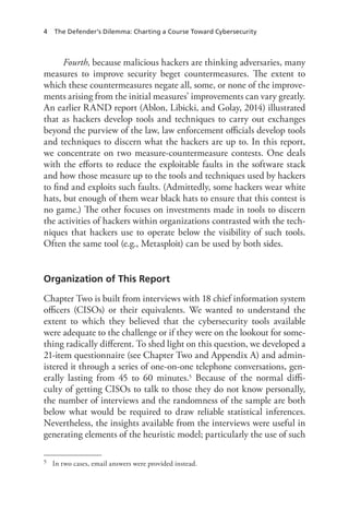 4 The Defender’s Dilemma: Charting a Course Toward Cybersecurity
Fourth, because malicious hackers are thinking adversaries, many
measures to improve security beget countermeasures. The extent to
which these countermeasures negate all, some, or none of the improve-
ments arising from the initial measures’ improvements can vary greatly.
An earlier RAND report (Ablon, Libicki, and Golay, 2014) illustrated
that as hackers develop tools and techniques to carry out exchanges
beyond the purview of the law, law enforcement officials develop tools
and techniques to discern what the hackers are up to. In this report,
we concentrate on two measure-countermeasure contests. One deals
with the efforts to reduce the exploitable faults in the software stack
and how those measure up to the tools and techniques used by hackers
to find and exploits such faults. (Admittedly, some hackers wear white
hats, but enough of them wear black hats to ensure that this contest is
no game.) The other focuses on investments made in tools to discern
the activities of hackers within organizations contrasted with the tech-
niques that hackers use to operate below the visibility of such tools.
Often the same tool (e.g., Metasploit) can be used by both sides.
Organization of This Report
Chapter Two is built from interviews with 18 chief information system
officers (CISOs) or their equivalents. We wanted to understand the
extent to which they believed that the cybersecurity tools available
were adequate to the challenge or if they were on the lookout for some-
thing radically different. To shed light on this question, we developed a
21-item questionnaire (see Chapter Two and Appendix A) and admin-
istered it through a series of one-on-one telephone conversations, gen-
erally lasting from 45 to 60 minutes.5 Because of the normal diffi-
culty of getting CISOs to talk to those they do not know personally,
the number of interviews and the randomness of the sample are both
below what would be required to draw reliable statistical inferences.
Nevertheless, the insights available from the interviews were useful in
generating elements of the heuristic model; particularly the use of such
5	 In two cases, email answers were provided instead.
 