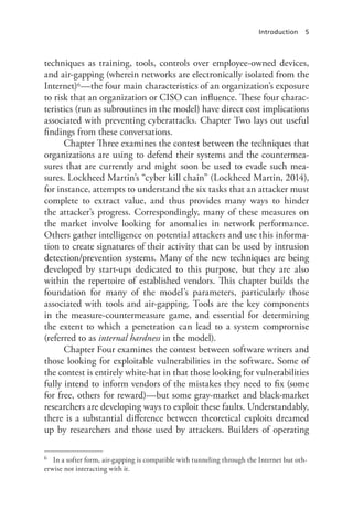 Introduction 5
techniques as training, tools, controls over employee-owned devices,
and air-gapping (wherein networks are electronically isolated from the
Internet)6—the four main characteristics of an organization’s exposure
to risk that an organization or CISO can influence. These four charac-
teristics (run as subroutines in the model) have direct cost implications
associated with preventing cyberattacks. Chapter Two lays out useful
findings from these conversations.
Chapter Three examines the contest between the techniques that
organizations are using to defend their systems and the countermea-
sures that are currently and might soon be used to evade such mea-
sures. Lockheed Martin’s “cyber kill chain” (Lockheed Martin, 2014),
for instance, attempts to understand the six tasks that an attacker must
complete to extract value, and thus provides many ways to hinder
the attacker’s progress. Correspondingly, many of these measures on
the market involve looking for anomalies in network performance.
Others gather intelligence on potential attackers and use this informa-
tion to create signatures of their activity that can be used by intrusion
detection/prevention systems. Many of the new techniques are being
developed by start-ups dedicated to this purpose, but they are also
within the repertoire of established vendors. This chapter builds the
foundation for many of the model’s parameters, particularly those
associated with tools and air-gapping. Tools are the key components
in the measure-countermeasure game, and essential for determining
the extent to which a penetration can lead to a system compromise
(referred to as internal hardness in the model).
Chapter Four examines the contest between software writers and
those looking for exploitable vulnerabilities in the software. Some of
the contest is entirely white-hat in that those looking for vulnerabilities
fully intend to inform vendors of the mistakes they need to fix (some
for free, others for reward)—but some gray-market and black-market
researchers are developing ways to exploit these faults. Understandably,
there is a substantial difference between theoretical exploits dreamed
up by researchers and those used by attackers. Builders of operating
6	 In a softer form, air-gapping is compatible with tunneling through the Internet but oth-
erwise not interacting with it.
 
