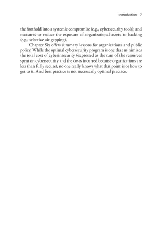 Introduction 7
the foothold into a systemic compromise (e.g., cybersecurity tools); and
measures to reduce the exposure of organizational assets to hacking
(e.g., selective air-gapping).
Chapter Six offers summary lessons for organizations and public
policy. While the optimal cybersecurity program is one that minimizes
the total cost of cyberinsecurity (expressed as the sum of the resources
spent on cybersecurity and the costs incurred because organizations are
less than fully secure), no one really knows what that point is or how to
get to it. And best practice is not necessarily optimal practice.
 