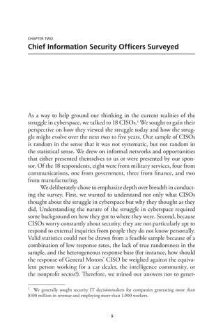 9
CHAPTER TWO
Chief Information Security Officers Surveyed
As a way to help ground our thinking in the current realities of the
struggle in cyberspace, we talked to 18 CISOs.1 We sought to gain their
perspective on how they viewed the struggle today and how the strug-
gle might evolve over the next two to five years. Our sample of CISOs
is random in the sense that it was not systematic, but not random in
the statistical sense. We drew on informal networks and opportunities
that either presented themselves to us or were presented by our spon-
sor. Of the 18 respondents, eight were from military services, four from
communications, one from government, three from finance, and two
from manufacturing.
We deliberately chose to emphasize depth over breadth in conduct-
ing the survey. First, we wanted to understand not only what CISOs
thought about the struggle in cyberspace but why they thought as they
did. Understanding the nature of the struggle in cyberspace required
some background on how they got to where they were. Second, because
CISOs worry constantly about security, they are not particularly apt to
respond to external inquiries from people they do not know personally.
Valid statistics could not be drawn from a feasible sample because of a
combination of low response rates, the lack of true randomness in the
sample, and the heterogeneous response base (for instance, how should
the response of General Motors’ CISO be weighed against the equiva-
lent person working for a car dealer, the intelligence community, or
the nonprofit sector?). Therefore, we mined our answers not to gener-
1	 We generally sought security IT decisionmakers for companies generating more than
$100 million in revenue and employing more than 1,000 workers.
 