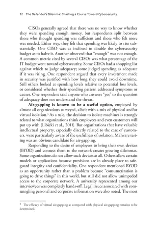 12 The Defender’s Dilemma: Charting a Course Toward Cybersecurity
CISOs generally agreed that there was no way to know whether
they were spending enough money, but respondents split between
those who thought spending was sufficient and those who felt more
was needed. Either way, they felt that spending was likely to rise sub-
stantially. One CISO was as inclined to double the cybersecurity
budget as to halve it. Another observed that “enough” was not enough.
A common metric cited by several CISOs was what percentage of the
IT budget went toward cybersecurity. Some CISOs had a shopping list
against which to judge adequacy; some judged spending as adequate
if it was rising. One respondent argued that every investment made
in security was justified with how long they could avoid downtime.
Still others looked at spending levels relative to potential loss levels,
or considered whether their spending pattern addressed symptoms or
causes. One respondent said anyone who answers “yes” to the question
of adequacy does not understand the threat.
Air-gapping is known to be a useful option, employed by
almost all organizations surveyed, albeit with a mix of physical and/or
virtual isolation.3 As a rule, the decision to isolate machines is strongly
related to what organizations think employees and even customers will
put up with (Libicki et al., 2011). But organizations that have valuable
intellectual property, especially directly related to the care of custom-
ers, were particularly aware of the usefulness of isolation. Malware test-
ing was an obvious candidate for air-gapping.
Responding to the desire of employees to bring their own devices
(BYOD) and connect them to the network creates growing dilemmas.
Some organizations do not allow such devices at all. Others allow certain
models or applications because provisions are in already place to safe-
guard integrity and confidentiality. One respondent mentioned BYOD
as an opportunity rather than a problem because “consumerization is
going to drive things” in this world, but still did not allow unimpeded
access to the corporate network. A university represented among our
interviewees was completely hands-off. Legal issues associated with com-
mingling personal and corporate information were also noted. The most
3	 The efficacy of virtual air-gapping as compared with physical air-gapping remains to be
determined.
 