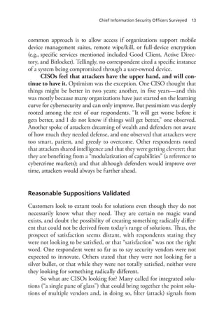 Chief Information Security Officers Surveyed 13
common approach is to allow access if organizations support mobile
device management suites, remote wipe/kill, or full-device encryption
(e.g., specific services mentioned included Good Client, Active Direc-
tory, and Bitlocker). Tellingly, no correspondent cited a specific instance
of a system being compromised through a user-owned device.
CISOs feel that attackers have the upper hand, and will con-
tinue to have it. Optimism was the exception. One CISO thought that
things might be better in two years; another, in five years—and this
was mostly because many organizations have just started on the learning
curve for cybersecurity and can only improve. But pessimism was deeply
rooted among the rest of our respondents. “It will get worse before it
gets better, and I do not know if things will get better,” one observed.
Another spoke of attackers dreaming of wealth and defenders not aware
of how much they needed defense, and one observed that attackers were
too smart, patient, and greedy to overcome. Other respondents noted
that attackers shared intelligence and that they were getting cleverer; that
they are benefiting from a “modularization of capabilities” (a reference to
cybercrime markets); and that although defenders would improve over
time, attackers would always be further ahead.
Reasonable Suppositions Validated
Customers look to extant tools for solutions even though they do not
necessarily know what they need. They are certain no magic wand
exists, and doubt the possibility of creating something radically differ-
ent that could not be derived from today’s range of solutions. Thus, the
prospect of satisfaction seems distant, with respondents stating they
were not looking to be satisfied, or that “satisfaction” was not the right
word. One respondent went so far as to say security vendors were not
expected to innovate. Others stated that they were not looking for a
silver bullet, or that while they were not totally satisfied, neither were
they looking for something radically different.
So what are CISOs looking for? Many called for integrated solu-
tions (“a single pane of glass”) that could bring together the point solu-
tions of multiple vendors and, in doing so, filter (attack) signals from
 