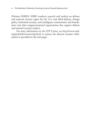 iv The Defender’s Dilemma: Charting a Course Toward Cybersecurity
Division (NSRD). NSRD conducts research and analysis on defense
and national security topics for the U.S. and allied defense, foreign
policy, homeland security, and intelligence communities and founda-
tions and other nongovernmental organizations that support defense
and national security analysis.
For more information on the ATP Center, see http://www.rand.
org/nsrd/ndri/centers/atp.html or contact the director (contact infor-
mation is provided on the web page).
 