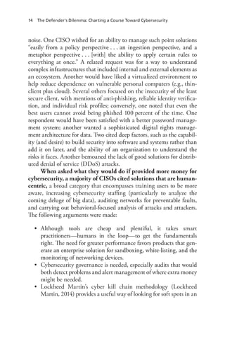 14 The Defender’s Dilemma: Charting a Course Toward Cybersecurity
noise. One CISO wished for an ability to manage such point solutions
“easily from a policy perspective . . . an ingestion perspective, and a
metaphor perspective . . . [with] the ability to apply certain rules to
everything at once.” A related request was for a way to understand
complex infrastructures that included internal and external elements as
an ecosystem. Another would have liked a virtualized environment to
help reduce dependence on vulnerable personal computers (e.g., thin-
client plus cloud). Several others focused on the insecurity of the least
secure client, with mentions of anti-phishing, reliable identity verifica-
tion, and individual risk profiles; conversely, one noted that even the
best users cannot avoid being phished 100 percent of the time. One
respondent would have been satisfied with a better password manage-
ment system; another wanted a sophisticated digital rights manage-
ment architecture for data. Two cited deep factors, such as the capabil-
ity (and desire) to build security into software and systems rather than
add it on later, and the ability of an organization to understand the
risks it faces. Another bemoaned the lack of good solutions for distrib-
uted denial of service (DDoS) attacks.
When asked what they would do if provided more money for
cybersecurity, a majority of CISOs cited solutions that are human-
centric, a broad category that encompasses training users to be more
aware, increasing cybersecurity staffing (particularly to analyze the
coming deluge of big data), auditing networks for preventable faults,
and carrying out behavioral-focused analysis of attacks and attackers.
The following arguments were made:
•	 Although tools are cheap and plentiful, it takes smart
practitioners—humans in the loop—to get the fundamentals
right. The need for greater performance favors products that gen-
erate an enterprise solution for sandboxing, white-listing, and the
monitoring of networking devices.
•	 Cybersecurity governance is needed, especially audits that would
both detect problems and alert management of where extra money
might be needed.
•	 Lockheed Martin’s cyber kill chain methodology (Lockheed
Martin, 2014) provides a useful way of looking for soft spots in an
 