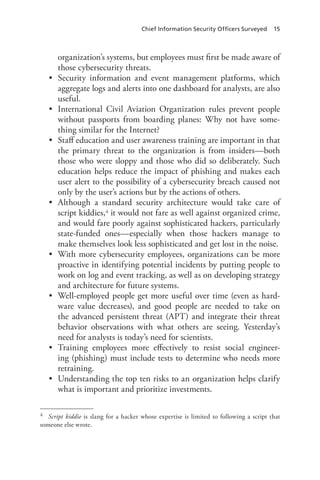 Chief Information Security Officers Surveyed 15
organization’s systems, but employees must first be made aware of
those cybersecurity threats.
•	 Security information and event management platforms, which
aggregate logs and alerts into one dashboard for analysts, are also
useful.
•	 International Civil Aviation Organization rules prevent people
without passports from boarding planes: Why not have some-
thing similar for the Internet?
•	 Staff education and user awareness training are important in that
the primary threat to the organization is from insiders—both
those who were sloppy and those who did so deliberately. Such
education helps reduce the impact of phishing and makes each
user alert to the possibility of a cybersecurity breach caused not
only by the user’s actions but by the actions of others.
•	 Although a standard security architecture would take care of
script kiddies,4 it would not fare as well against organized crime,
and would fare poorly against sophisticated hackers, particularly
state-funded ones—especially when those hackers manage to
make themselves look less sophisticated and get lost in the noise.
•	 With more cybersecurity employees, organizations can be more
proactive in identifying potential incidents by putting people to
work on log and event tracking, as well as on developing strategy
and architecture for future systems.
•	 Well-employed people get more useful over time (even as hard-
ware value decreases), and good people are needed to take on
the advanced persistent threat (APT) and integrate their threat
behavior observations with what others are seeing. Yesterday’s
need for analysts is today’s need for scientists.
•	 Training employees more effectively to resist social engineer-
ing (phishing) must include tests to determine who needs more
retraining.
•	 Understanding the top ten risks to an organization helps clarify
what is important and prioritize investments.
4	 Script kiddie is slang for a hacker whose expertise is limited to following a script that
someone else wrote.
 