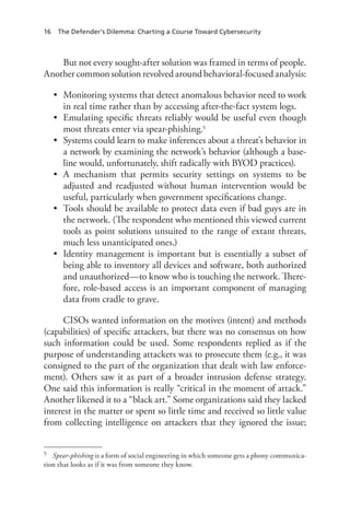 16 The Defender’s Dilemma: Charting a Course Toward Cybersecurity
But not every sought-after solution was framed in terms of people.
Another common solution revolved around behavioral-focused analysis:
•	 Monitoring systems that detect anomalous behavior need to work
in real time rather than by accessing after-the-fact system logs.
•	 Emulating specific threats reliably would be useful even though
most threats enter via spear-phishing.5
•	 Systems could learn to make inferences about a threat’s behavior in
a network by examining the network’s behavior (although a base-
line would, unfortunately, shift radically with BYOD practices).
•	 A mechanism that permits security settings on systems to be
adjusted and readjusted without human intervention would be
useful, particularly when government specifications change.
•	 Tools should be available to protect data even if bad guys are in
the network. (The respondent who mentioned this viewed current
tools as point solutions unsuited to the range of extant threats,
much less unanticipated ones.)
•	 Identity management is important but is essentially a subset of
being able to inventory all devices and software, both authorized
and unauthorized—to know who is touching the network. There-
fore, role-based access is an important component of managing
data from cradle to grave.
CISOs wanted information on the motives (intent) and methods
(capabilities) of specific attackers, but there was no consensus on how
such information could be used. Some respondents replied as if the
purpose of understanding attackers was to prosecute them (e.g., it was
consigned to the part of the organization that dealt with law enforce-
ment). Others saw it as part of a broader intrusion defense strategy.
One said this information is really “critical in the moment of attack.”
Another likened it to a “black art.” Some organizations said they lacked
interest in the matter or spent so little time and received so little value
from collecting intelligence on attackers that they ignored the issue;
5	 Spear-phishing is a form of social engineering in which someone gets a phony communica-
tion that looks as if it was from someone they know.
 