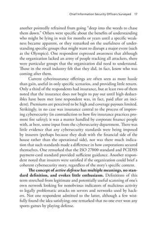 Chief Information Security Officers Surveyed 17
another pointedly refrained from going “deep into the weeds to chase
them down.” Others were specific about the benefits of understanding
who might be lying in wait for months or years until a specific weak-
ness became apparent, or they remarked on the usefulness of under-
standing specific groups that might want to disrupt a major event (such
as the Olympics). One respondent expressed awareness that although
the organization lacked an army of people tracking all attackers, there
were particular groups that the organization did need to understand.
Those in the retail industry felt that they did, in fact, know who was
coming after them.
Current cyberinsurance offerings are often seen as more hassle
than gain, useful in only specific scenarios, and providing little return.
Only a third of the respondents had insurance, but at least two of them
noted that the insurance does not begin to pay out until high deduct-
ibles have been met (one respondent was, in fact, paid after an inci-
dent). Premiums are perceived to be high and coverage payouts limited.
Strikingly, in no case was insurance central to the process of improv-
ing cybersecurity (in contradiction to how fire insurance practices pro-
mote fire safety); it was a matter handled by corporate finance people
with, at best, some input from the cybersecurity department. There was
little evidence that any cybersecurity standards were being imposed
by insurers (perhaps because they dealt with the financial side of the
house rather than the operational side), nor was there much indica-
tion that such standards made a difference in how corporations secured
themselves. One remarked that the ISO 27000 standard and PCIDSS
payment-card standard provided sufficient guidance. Another respon-
dent noted that insurers were satisfied if the organization could brief a
coherent cybersecurity story, regardless of the story’s specific content.
The concept of active defense has multiple meanings, no stan-
dard definition, and evokes little enthusiasm. Definitions of this
term stretched from legitimate and potentially useful scanning of one’s
own network looking for nonobvious indicators of malicious activity
to legally problematic attacks on servers and networks used by hack-
ers. Not one respondent admitted to the latter, although a few wist-
fully found the idea satisfying; one remarked that no one ever won any
sports games by playing defense.
 