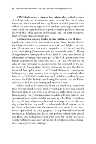 18 The Defender’s Dilemma: Charting a Course Toward Cybersecurity
CISOs lack a clear vision on incentives. Many talked in terms
of making their own management more aware of the cost of cyber-
insecurity. No one wanted more regulations or added penalties. One
shifted the question by arguing that vendors providing security soft-
ware lacked the right incentives to produce quality products. Another
observed that while security professionals had the right incentives,
their corporate managers might not.
Information-sharing tended to live within a web of trust—
specifically, peers in the same business space. Some aspects of shar-
ing information with the government were deemed helpful, but there
was still concern over how much companies receive in exchange for
what they’re giving (“a one-way street and completely useless”). Almost
all organizations participated in formal (and, in some cases, informal)
information exchanges with some part of the U.S. government; even
foreign corporations did when they had a U.S. link. Opinion on the
value of these exchanges was positive overall but depended on the par-
ties involved. Among those earning positive marks were the defense
industrial base pilot project, the Federal Bureau of Investigation
(although regret was expressed that the agency is interested only when
losses exceed $40,000), specific unnamed individuals within the gov-
ernment, the Cyber Information Sharing Partnership, and the Finan-
cial Services Information Sharing and Analysis Center.
CISOs tend to be optimistic about the cloud, but, apart from
those who sell cloud services, most are willing to be only cautious fast
followers; likely to wait until it is proven safe rather than live on the
bleeding edge. The typical respondent noted the dilemma between new
opportunities and indeterminable new security risks. Three respondents
were very hesitant about using the cloud for storage or services because
they did not believe they would track data in the cloud, control data in
the cloud, or determine what data ownership even meant in the cloud.
Several approached the cloud gingerly, starting from well-understood
services (e.g., Salesforce, email) and then perhaps putting more-critical
data there. One is thinking of using the cloud for “bursty” use cases.
Another offers it to customers at the risk of complicating the organiza-
tion’s own cybersecurity strategy.
 