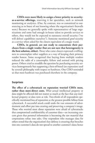 Chief Information Security Officers Surveyed 19
CISOs were more likely to assign a lower priority to security-
as-a-service offerings, reserving it for specialties, such as network
monitoring or analytics. (One, by contrast, was so committed to out-
sourcing as to boast of not knowing where the organization’s firewalls
were.) Because we generally spoke with representatives of large orga-
nizations and some had enough in-house talent to provide services to
others, they would not be expected to outsource overall security (“we
will deliver capabilities ourselves”). Someone mentioned good security
as a service when asked for the closest equivalent of a magic wand.
CISOs, in general, are not ready to concentrate their pur-
chases from a single vendor (but are not sure that heterogeneity is
the best solution, either). Those who came closest expressed a willing-
ness to contemplate other suppliers as a way of keeping their primary
vendor honest. Some recognized that buying from multiple vendors
reduced the odds of a catastrophic failure and assisted with pricing
power. Others tried to straddle the question by purchasing security ser-
vices homogenously but supporting a best-of-breed (an expression used
by several) philosophy with respect to hardware. One CISO reminded
us that most hardware was purchased elsewhere in the company.
Surprises
The effect of a cyberattack on reputation worried CISOs most,
rather than more-direct costs. What actual intellectual property or
data might be affected did not matter as much as the fact that any intel-
lectual property or data were at risk. Two-thirds of all respondents spe-
cifically mentioned loss of reputation as the greatest possible fallout from
cyberattack. A successful attack could undo the vast amounts of adver-
tisement and effort put into creating and preserving a company’s image.
Those who worried most about reputation were afraid of cyberattacks
that compromised confidentiality of customer data—an increasing con-
cern given that personal information is becoming the raw material that
corporations refine into sales. One respondent who manages data for
others noted that the organization’s key defense is ensuring that breaches
into one customer’s data do not spread to another customer’s data; hence
 