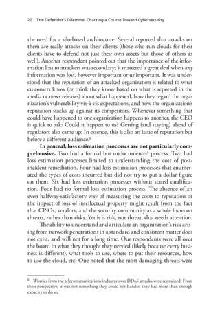 20 The Defender’s Dilemma: Charting a Course Toward Cybersecurity
the need for a silo-based architecture. Several reported that attacks on
them are really attacks on their clients (those who run clouds for their
clients have to defend not just their own assets but those of others as
well). Another respondent pointed out that the importance of the infor-
mation lost to attackers was secondary; it mattered a great deal when any
information was lost, however important or unimportant. It was under-
stood that the reputation of an attacked organization is related to what
customers know (or think they know based on what is reported in the
media or news releases) about what happened, how they regard the orga-
nization’s vulnerability vis-à-vis expectations, and how the organization’s
reputation stacks up against its competitors. Whenever something that
could have happened to one organization happens to another, the CEO
is quick to ask: Could it happen to us? Getting (and staying) ahead of
regulators also came up: In essence, this is also an issue of reputation but
before a different audience.6
In general, loss estimation processes are not particularly com-
prehensive. Two had a formal but undocumented process. Two had
loss estimation processes limited to understanding the cost of post-
incident remediation. Four had loss estimation processes that enumer-
ated the types of costs incurred but did not try to put a dollar figure
on them. Six had loss estimation processes without stated qualifica-
tion. Four had no formal loss estimation process. The absence of an
even halfway-satisfactory way of measuring the costs to reputation or
the impact of loss of intellectual property might result from the fact
that CISOs, vendors, and the security community as a whole focus on
threats, rather than risks. Yet it is risk, not threat, that needs attention.
The ability to understand and articulate an organization’s risk aris-
ing from network penetrations in a standard and consistent matter does
not exist, and will not for a long time. Our respondents were all over
the board in what they thought they needed (likely because every busi-
ness is different), what tools to use, where to put their resources, how
to use the cloud, etc. One noted that the most damaging threats were
6	 Worries from the telecommunications industry over DDoS attacks were restrained. From
their perspective, it was not something they could not handle; they had more than enough
capacity to do so.
 