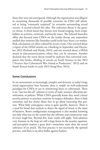 Chief Information Security Officers Surveyed 21
those that were not anticipated: Although the organization was diligent
in examining thousands of possible scenarios, its CISO still admit-
ted to being “constantly surprised” by scenarios surrounding actual
attacks. A second echoed this idea: The unknown threat is the great-
est threat. A third noted that threats were broad-ranging, from script-
kiddies to activists, criminals, and hostile states. The Edward Snowden
affair also focused some CISOs on the insider threat; one respondent
mulled that someone like Snowden could easily have been a co-worker.
Risk calculations are often colored by recent events. One worried about
a repeat of the DDoS attacks on e-banking in September and Decem-
ber 2012 (Perlroth and Hardy, 2013), and one worried about a DDoS
attack in telecommunications, where they can be common. Another
declared that the worst threat would be malware that converted com-
puters into bricks, alluding to attacks on Saudi Aramco in late 2012
(“Aramco Says Cyberattack Was Aimed at Production,” 2012) and on
South Korean banks in early 2013 (Sang-Hun, 2013).
Some Conclusions
In an environment as increasingly complex and dynamic as today’s large
wired organizations have become, there is simply no well-understood
paradigm for CISOs to use in minimizing losses to cyberattack. There
is no “one-size-fits-all” solution in terms of tools, resource allocation pri-
oritization, or policies. While CISOs generally know they need a better
security posture as attackers continue to outpace defenders, there is little
consensus and less clarity about how to go about increasing that pos-
ture. What little convergence exists is quite specific, however. There is
a need for broad data analysis to detect the signal of attack in the noise
of business. Better configuration management is also needed: knowing
not only what was on the system but the software and connectivity state
of every single box. Beyond this, basic truths still apply: Tool solutions
vary, humans in the loop are still a large factor in the security equation,
and perception matters a great deal—sometimes more than the actual
substance of an attack. The best practice is not necessarily the optimal
practice, and there is no silver bullet against hackers.
 