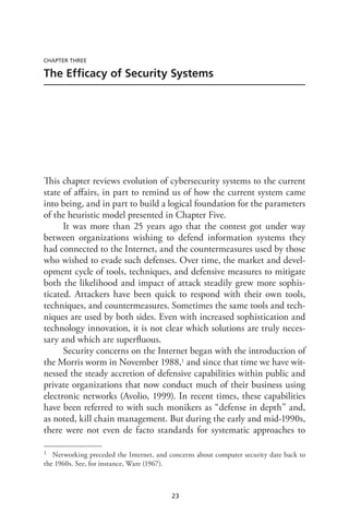 23
CHAPTER THREE
The Efficacy of Security Systems
This chapter reviews evolution of cybersecurity systems to the current
state of affairs, in part to remind us of how the current system came
into being, and in part to build a logical foundation for the parameters
of the heuristic model presented in Chapter Five.
It was more than 25 years ago that the contest got under way
between organizations wishing to defend information systems they
had connected to the Internet, and the countermeasures used by those
who wished to evade such defenses. Over time, the market and devel-
opment cycle of tools, techniques, and defensive measures to mitigate
both the likelihood and impact of attack steadily grew more sophis-
ticated. Attackers have been quick to respond with their own tools,
techniques, and countermeasures. Sometimes the same tools and tech-
niques are used by both sides. Even with increased sophistication and
technology innovation, it is not clear which solutions are truly neces-
sary and which are superfluous.
Security concerns on the Internet began with the introduction of
the Morris worm in November 1988,1 and since that time we have wit-
nessed the steady accretion of defensive capabilities within public and
private organizations that now conduct much of their business using
electronic networks (Avolio, 1999). In recent times, these capabilities
have been referred to with such monikers as “defense in depth” and,
as noted, kill chain management. But during the early and mid-1990s,
there were not even de facto standards for systematic approaches to
1	 Networking preceded the Internet, and concerns about computer security date back to
the 1960s. See, for instance, Ware (1967).
 