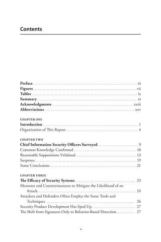 v
Contents
Preface. . . . . . . . . . . . . . . . . . . . . . . . . . . . . . . . . . . . . . . . . . . . . . . . . . . . . . . . . . . . . . . . . . . . . . . . . . . . . . iii
Figures. . . . . . . . . . . . . . . . . . . . . . . . . . . . . . . . . . . . . . . . . . . . . . . . . . . . . . . . . . . . . . . . . . . . . . . . . . . . . . vii
Tables. . . . . . . . . . . . . . . . . . . . . . . . . . . . . . . . . . . . . . . . . . . . . . . . . . . . . . . . . . . . . . . . . . . . . . . . . . . . . . . ix
Summary. . . . . . . . . . . . . . . . . . . . . . . . . . . . . . . . . . . . . . . . . . . . . . . . . . . . . . . . . . . . . . . . . . . . . . . . . . . xi
Acknowledgments. . . . . . . . . . . . . . . . . . . . . . . . . . . . . . . . . . . . . . . . . . . . . . . . . . . . . . . . . . . . . xxiii
Abbreviations.. . . . . . . . . . . . . . . . . . . . . . . . . . . . . . . . . . . . . . . . . . . . . . . . . . . . . . . . . . . . . . . . . . . xxv
CHAPTER ONE
Introduction. . . . . . . . . . . . . . . . . . . . . . . . . . . . . . . . . . . . . . . . . . . . . . . . . . . . . . . . . . . . . . . . . . . . . . . . 1
Organization of This Report.. . . . . . . . . . . . . . . . . . . . . . . . . . . . . . . . . . . . . . . . . . . . . . . . . . . . . . 4
CHAPTER TWO
Chief Information Security Officers Surveyed. . . . . . . . . . . . . . . . . . . . . . . . . . . . . . . 9
Common Knowledge Confirmed. . . . . . . . . . . . . . . . . . . . . . . . . . . . . . . . . . . . . . . . . . . . . . . . 10
Reasonable Suppositions Validated. . . . . . . . . . . . . . . . . . . . . . . . . . . . . . . . . . . . . . . . . . . . . . 13
Surprises.. . . . . . . . . . . . . . . . . . . . . . . . . . . . . . . . . . . . . . . . . . . . . . . . . . . . . . . . . . . . . . . . . . . . . . . . . . . . 19
Some Conclusions.. . . . . . . . . . . . . . . . . . . . . . . . . . . . . . . . . . . . . . . . . . . . . . . . . . . . . . . . . . . . . . . . . 21
CHAPTER THREE
The Efficacy of Security Systems. . . . . . . . . . . . . . . . . . . . . . . . . . . . . . . . . . . . . . . . . . . . . . 23
Measures and Countermeasures to Mitigate the Likelihood of an
Attack.. . . . . . . . . . . . . . . . . . . . . . . . . . . . . . . . . . . . . . . . . . . . . . . . . . . . . . . . . . . . . . . . . . . . . . . . . 24
Attackers and Defenders Often Employ the Same Tools and
Techniques. . . . . . . . . . . . . . . . . . . . . . . . . . . . . . . . . . . . . . . . . . . . . . . . . . . . . . . . . . . . . . . . . . . . 26
Security Product Development Has Sped Up. . . . . . . . . . . . . . . . . . . . . . . . . . . . . . . . . 27
The Shift from Signature-Only to Behavior-Based Detection. . . . . . . . . . . . . . . 27
 