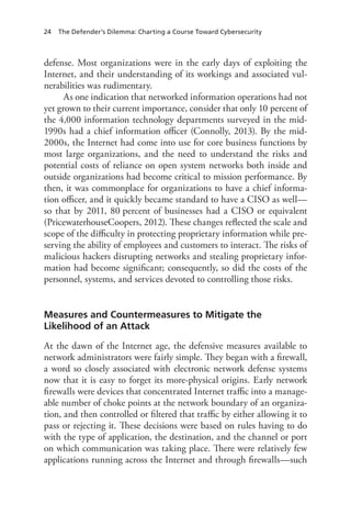 24 The Defender’s Dilemma: Charting a Course Toward Cybersecurity
defense. Most organizations were in the early days of exploiting the
Internet, and their understanding of its workings and associated vul-
nerabilities was rudimentary.
As one indication that networked information operations had not
yet grown to their current importance, consider that only 10 percent of
the 4,000 information technology departments surveyed in the mid-
1990s had a chief information officer (Connolly, 2013). By the mid-
2000s, the Internet had come into use for core business functions by
most large organizations, and the need to understand the risks and
potential costs of reliance on open system networks both inside and
outside organizations had become critical to mission performance. By
then, it was commonplace for organizations to have a chief informa-
tion officer, and it quickly became standard to have a CISO as well—
so that by 2011, 80 percent of businesses had a CISO or equivalent
(PricewaterhouseCoopers, 2012). These changes reflected the scale and
scope of the difficulty in protecting proprietary information while pre-
serving the ability of employees and customers to interact. The risks of
malicious hackers disrupting networks and stealing proprietary infor-
mation had become significant; consequently, so did the costs of the
personnel, systems, and services devoted to controlling those risks.
Measures and Countermeasures to Mitigate the
Likelihood of an Attack
At the dawn of the Internet age, the defensive measures available to
network administrators were fairly simple. They began with a firewall,
a word so closely associated with electronic network defense systems
now that it is easy to forget its more-physical origins. Early network
firewalls were devices that concentrated Internet traffic into a manage-
able number of choke points at the network boundary of an organiza-
tion, and then controlled or filtered that traffic by either allowing it to
pass or rejecting it. These decisions were based on rules having to do
with the type of application, the destination, and the channel or port
on which communication was taking place. There were relatively few
applications running across the Internet and through firewalls—such
 