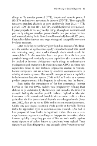 The Efficacy of Security Systems 25
things as file transfer protocol (FTP), simple mail transfer protocol
(SMTP), and network news transfer protocol (NNTP). These typically
ran across standard channels or ports on firewalls (port 20/21 = FTP,
port 25 = SMTP, port 119 = NNTP), and if the firewall were not con-
figured properly, it was easy to slip things through on nontraditional
ports or by using nonstandard protocol traffic on a port where the fire-
wall was not looking for it. Since firewalls nominally have 65,535 ports,
filter policy definition was easy to get wrong and susceptible to evasion
by clever attackers.
Later, with the extraordinary growth in business use of the Inter-
net, the number of applications rapidly expanded beyond this initial
set, presenting many more modes through which attacks could be
accomplished. As this transition has taken place, firewalls have pro-
gressively integrated previously separate capabilities that can naturally
be invoked at Internet chokepoints—such things as authentication
management and encryption. In many instances, CISOs purchase new
capabilities based on new technical approaches created by venture-
backed companies that are driven by attackers’ countermeasures to
existing defensive systems. One notable example of such a capability
is the intrusion detection system (IDS), which still exists as a separate
product category even as it has begun to be subsumed into the firewall.
Even before the introduction of the first commercial Internet
browser in the mid-1990s, hackers were progressively refining their
abilities to go undetected by the firewalls that existed at the time. For
example, hiding the smallest possible malware payload in otherwise
innocuous traffic necessitated that defenders examine traffic at a finer
grain than the first generation of firewalls were designed to do (Rob-
erts, 2012), thus giving rise to IDSs and intrusion prevention systems.
Unlike city gate guards scanning whole people or firewalls filtering
traffic by application type or communication channel, IDSs had to
find purposeful flaws hidden in legitimate traffic. They use a tech-
nique known as signature matching and deep packet inspection, which
involves quickly comparing packets of live network traffic against
stored signatures of packets known to contain malware payload. These
signatures are like a fingerprint; they uniquely identify suspicious traf-
 