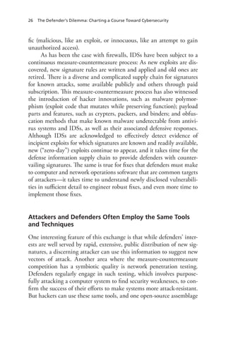 26 The Defender’s Dilemma: Charting a Course Toward Cybersecurity
fic (malicious, like an exploit, or innocuous, like an attempt to gain
unauthorized access).
As has been the case with firewalls, IDSs have been subject to a
continuous measure-countermeasure process: As new exploits are dis-
covered, new signature rules are written and applied and old ones are
retired. There is a diverse and complicated supply chain for signatures
for known attacks, some available publicly and others through paid
subscription. This measure-countermeasure process has also witnessed
the introduction of hacker innovations, such as malware polymor-
phism (exploit code that mutates while preserving function); payload
parts and features, such as crypters, packers, and binders; and obfus-
cation methods that make known malware undetectable from antivi-
rus systems and IDSs, as well as their associated defensive responses.
Although IDSs are acknowledged to effectively detect evidence of
incipient exploits for which signatures are known and readily available,
new (“zero-day”) exploits continue to appear, and it takes time for the
defense information supply chain to provide defenders with counter-
vailing signatures. The same is true for fixes that defenders must make
to computer and network operations software that are common targets
of attackers—it takes time to understand newly disclosed vulnerabili-
ties in sufficient detail to engineer robust fixes, and even more time to
implement those fixes.
Attackers and Defenders Often Employ the Same Tools
and Techniques
One interesting feature of this exchange is that while defenders’ inter-
ests are well served by rapid, extensive, public distribution of new sig-
natures, a discerning attacker can use this information to suggest new
vectors of attack. Another area where the measure-countermeasure
competition has a symbiotic quality is network penetration testing.
Defenders regularly engage in such testing, which involves purpose-
fully attacking a computer system to find security weaknesses, to con-
firm the success of their efforts to make systems more attack-resistant.
But hackers can use these same tools, and one open-source assemblage
 