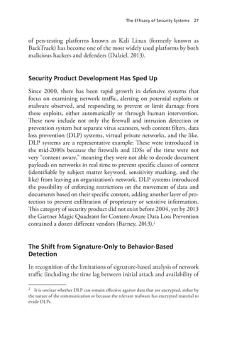 The Efficacy of Security Systems 27
of pen-testing platforms known as Kali Linux (formerly known as
BackTrack) has become one of the most widely used platforms by both
malicious hackers and defenders (Dalziel, 2013).
Security Product Development Has Sped Up
Since 2000, there has been rapid growth in defensive systems that
focus on examining network traffic, alerting on potential exploits or
malware observed, and responding to prevent or limit damage from
these exploits, either automatically or through human intervention.
These now include not only the firewall and intrusion detection or
prevention system but separate virus scanners, web content filters, data
loss prevention (DLP) systems, virtual private networks, and the like.
DLP systems are a representative example: These were introduced in
the mid-2000s because the firewalls and IDSs of the time were not
very “content aware,” meaning they were not able to decode document
payloads on networks in real time to prevent specific classes of content
(identifiable by subject matter keyword, sensitivity marking, and the
like) from leaving an organization’s network. DLP systems introduced
the possibility of enforcing restrictions on the movement of data and
documents based on their specific content, adding another layer of pro-
tection to prevent exfiltration of proprietary or sensitive information.
This category of security product did not exist before 2004, yet by 2013
the Gartner Magic Quadrant for Content-Aware Data Loss Prevention
contained a dozen different vendors (Barney, 2013).2
The Shift from Signature-Only to Behavior-Based
Detection
In recognition of the limitations of signature-based analysis of network
traffic (including the time lag between initial attack and availability of
2	 It is unclear whether DLP can remain effective against data that are encrypted, either by
the nature of the communication or because the relevant malware has encrypted material to
evade DLPs.
 
