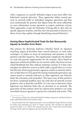 28 The Defender’s Dilemma: Charting a Course Toward Cybersecurity
either a signature or a patch), defenders began to put more effort into
behavioral anomaly detection. These approaches define normal pat-
terns in network traffic or individual computer operations and then
scan continuously for patterns that depart from the norm sufficiently
to cause information system operators to suspect malicious activity.
These approaches escape the limitation of being able to alert only on
specific signature matches, and they have the potential to discover evi-
dence of zero-day exploits through identifying unusual behaviors.3
Having More-Sophisticated Tools Do Not Necessarily
Equate to Smaller Error Rates
Any process for detecting malware—whether based on signature
matching, degree of deviation from normal behavior, or some other
technique—is subject to errors of commission and omission, or false
positives and false negatives. This significantly complicates the defend-
er’s task and presents opportunities for the attacker. Alerts based on
signatures or behavior profiles are not certain; rather, they have an asso-
ciated likelihood that they indicate malicious activity. It is thus com-
monplace for defensive systems to label traffic as good when it is in fact
bad (for lack of having generated a signature match or anomaly indica-
tor), or bad when it is fact good (for having erroneously generated a sig-
nature match or anomaly indicator, or when legitimate user behavior
looks like intrusions and anomalies). This latter issue of false positives
has been a profound problem since the early days of network security
products, such as firewalls and IDSs. It is not easy to determine when
legitimate user behavior looks like an intrusion or an anomaly. The
generation of false positive alerts by cybersecurity products can easily
overwhelm human operators’ capacity for evaluation and action.4 This
3	 For instance, Cylance has analyzed hundreds of malware signatures and detected previ-
ously unidentified malware that used zero-days.
4	 Several months after the Target penetration, it was revealed that Target had been warned
by FireEye that something was amiss in Target’s network. This warning was apparently
ignored (see Riley et al., 2014). Not reported was how often Target had received similar
warnings, which, upon investigation, proved to be false alarms.
 
