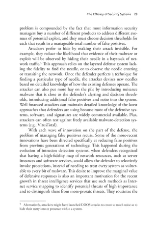 The Efficacy of Security Systems 29
problem is compounded by the fact that most information security
managers buy a number of different products to address different ave-
nues of potential exploit, and they must choose decision thresholds for
each that result in a manageable total number of false positives.
Attackers prefer to hide by making their attack invisible. For
example, they reduce the likelihood that evidence of their malware or
exploit will be observed by hiding their needle in a haystack of net-
work traffic.5 This approach relies on the layered defense system lack-
ing the fidelity to find the needle, or to observe the needle entering
or transiting the network. Once the defender perfects a technique for
finding a particular type of needle, the attacker devises new needles
based on detailed knowledge of how the existing defenses operate. The
attacker can also put more hay on the pile by introducing nuisance
malware that is close to the defender’s alerting and decision thresh-
olds, introducing additional false positives and noise into the system.
Well-financed attackers can maintain detailed knowledge of the latest
approaches that defenders are using because most of the defensive sys-
tems, software, and signatures are widely commercial available. Plus,
attackers can often test against freely available malware-detection sys-
tems (e.g., VirusTotal).
With each wave of innovation on the part of the defense, the
problem of managing false positives recurs. Some of the more-recent
innovations have been directed specifically at reducing false positives
from previous generations of technology. This happened during the
evolution of intrusion detection systems, when defenders recognized
that having a high-fidelity map of network resources, such as server
instances and software services, could allow the defender to selectively
invoke protections, instead of needing to treat every system as vulner-
able to every bit of malware. This desire to improve the marginal value
of defensive responses is also an important motivation for the recent
growth in threat intelligence services that use such methods as Inter-
net service mapping to identify potential threats of high importance
and to distinguish these from more-prosaic threats. They routinize the
5	 Alternatively, attackers might have launched DDOS attacks to create so much noise as to
hide their entry into or presence within a system.
 