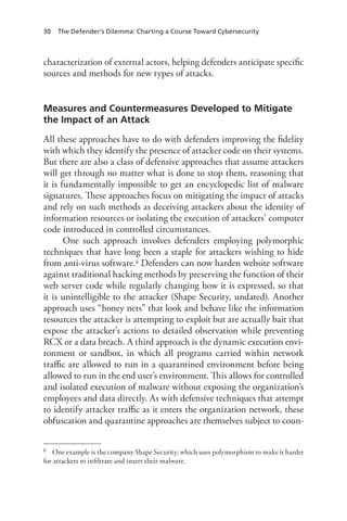 30 The Defender’s Dilemma: Charting a Course Toward Cybersecurity
characterization of external actors, helping defenders anticipate specific
sources and methods for new types of attacks.
Measures and Countermeasures Developed to Mitigate
the Impact of an Attack
All these approaches have to do with defenders improving the fidelity
with which they identify the presence of attacker code on their systems.
But there are also a class of defensive approaches that assume attackers
will get through no matter what is done to stop them, reasoning that
it is fundamentally impossible to get an encyclopedic list of malware
signatures. These approaches focus on mitigating the impact of attacks
and rely on such methods as deceiving attackers about the identity of
information resources or isolating the execution of attackers’ computer
code introduced in controlled circumstances.
One such approach involves defenders employing polymorphic
techniques that have long been a staple for attackers wishing to hide
from anti-virus software.6 Defenders can now harden website software
against traditional hacking methods by preserving the function of their
web server code while regularly changing how it is expressed, so that
it is unintelligible to the attacker (Shape Security, undated). Another
approach uses “honey nets” that look and behave like the information
resources the attacker is attempting to exploit but are actually bait that
expose the attacker’s actions to detailed observation while preventing
RCX or a data breach. A third approach is the dynamic execution envi-
ronment or sandbox, in which all programs carried within network
traffic are allowed to run in a quarantined environment before being
allowed to run in the end user’s environment. This allows for controlled
and isolated execution of malware without exposing the organization’s
employees and data directly. As with defensive techniques that attempt
to identify attacker traffic as it enters the organization network, these
obfuscation and quarantine approaches are themselves subject to coun-
6	 One example is the company Shape Security, which uses polymorphism to make it harder
for attackers to infiltrate and insert their malware.
 