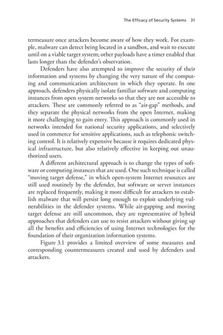 The Efficacy of Security Systems 31
termeasure once attackers become aware of how they work. For exam-
ple, malware can detect being located in a sandbox, and wait to execute
until on a viable target system; other payloads have a timer enabled that
lasts longer than the defender’s observation.
Defenders have also attempted to improve the security of their
information and systems by changing the very nature of the comput-
ing and communication architecture in which they operate. In one
approach, defenders physically isolate familiar software and computing
instances from open system networks so that they are not accessible to
attackers. These are commonly referred to as “air-gap” methods, and
they separate the physical networks from the open Internet, making
it more challenging to gain entry. This approach is commonly used in
networks intended for national security applications, and selectively
used in commerce for sensitive applications, such as telephonic switch-
ing control. It is relatively expensive because it requires dedicated phys-
ical infrastructure, but also relatively effective in keeping out unau-
thorized users.
A different architectural approach is to change the types of soft-
ware or computing instances that are used. One such technique is called
“moving target defense,” in which open-system Internet resources are
still used routinely by the defender, but software or server instances
are replaced frequently, making it more difficult for attackers to estab-
lish malware that will persist long enough to exploit underlying vul-
nerabilities in the defender systems. While air-gapping and moving
target defense are still uncommon, they are representative of hybrid
approaches that defenders can use to resist attackers without giving up
all the benefits and efficiencies of using Internet technologies for the
foundation of their organization information systems.
Figure 3.1 provides a limited overview of some measures and
corresponding countermeasures created and used by defenders and
attackers.
 