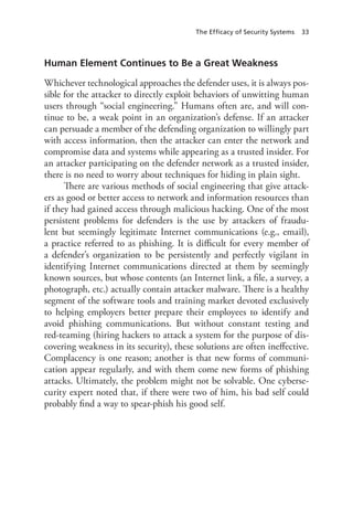 The Efficacy of Security Systems 33
Human Element Continues to Be a Great Weakness
Whichever technological approaches the defender uses, it is always pos-
sible for the attacker to directly exploit behaviors of unwitting human
users through “social engineering.” Humans often are, and will con-
tinue to be, a weak point in an organization’s defense. If an attacker
can persuade a member of the defending organization to willingly part
with access information, then the attacker can enter the network and
compromise data and systems while appearing as a trusted insider. For
an attacker participating on the defender network as a trusted insider,
there is no need to worry about techniques for hiding in plain sight.
There are various methods of social engineering that give attack-
ers as good or better access to network and information resources than
if they had gained access through malicious hacking. One of the most
persistent problems for defenders is the use by attackers of fraudu-
lent but seemingly legitimate Internet communications (e.g., email),
a practice referred to as phishing. It is difficult for every member of
a defender’s organization to be persistently and perfectly vigilant in
identifying Internet communications directed at them by seemingly
known sources, but whose contents (an Internet link, a file, a survey, a
photograph, etc.) actually contain attacker malware. There is a healthy
segment of the software tools and training market devoted exclusively
to helping employers better prepare their employees to identify and
avoid phishing communications. But without constant testing and
red-teaming (hiring hackers to attack a system for the purpose of dis-
covering weakness in its security), these solutions are often ineffective.
Complacency is one reason; another is that new forms of communi-
cation appear regularly, and with them come new forms of phishing
attacks. Ultimately, the problem might not be solvable. One cyberse-
curity expert noted that, if there were two of him, his bad self could
probably find a way to spear-phish his good self.
 