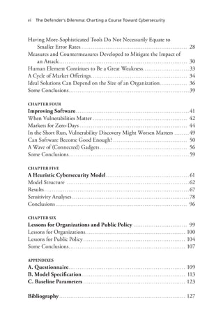 vi The Defender’s Dilemma: Charting a Course Toward Cybersecurity
Having More-Sophisticated Tools Do Not Necessarily Equate to
Smaller Error Rates . . . . . . . . . . . . . . . . . . . . . . . . . . . . . . . . . . . . . . . . . . . . . . . . . . . . . . . . . 28
Measures and Countermeasures Developed to Mitigate the Impact of
an Attack. . . . . . . . . . . . . . . . . . . . . . . . . . . . . . . . . . . . . . . . . . . . . . . . . . . . . . . . . . . . . . . . . . . . . . 30
Human Element Continues to Be a Great Weakness.. . . . . . . . . . . . . . . . . . . . . . . . . 33
A Cycle of Market Offerings.. . . . . . . . . . . . . . . . . . . . . . . . . . . . . . . . . . . . . . . . . . . . . . . . . . . . 34
Ideal Solutions Can Depend on the Size of an Organization.. . . . . . . . . . . . . . . 36
Some Conclusions.. . . . . . . . . . . . . . . . . . . . . . . . . . . . . . . . . . . . . . . . . . . . . . . . . . . . . . . . . . . . . . . . . 39
CHAPTER FOUR
Improving Software. . . . . . . . . . . . . . . . . . . . . . . . . . . . . . . . . . . . . . . . . . . . . . . . . . . . . . . . . . . . . . 41
When Vulnerabilities Matter. . . . . . . . . . . . . . . . . . . . . . . . . . . . . . . . . . . . . . . . . . . . . . . . . . . . 42
Markets for Zero-Days. . . . . . . . . . . . . . . . . . . . . . . . . . . . . . . . . . . . . . . . . . . . . . . . . . . . . . . . . . . 44
In the Short Run, Vulnerability Discovery Might Worsen Matters .. . . . . . . . 49
Can Software Become Good Enough?. . . . . . . . . . . . . . . . . . . . . . . . . . . . . . . . . . . . . . . . . 50
A Wave of (Connected) Gadgets. . . . . . . . . . . . . . . . . . . . . . . . . . . . . . . . . . . . . . . . . . . . . . . . 56
Some Conclusions.. . . . . . . . . . . . . . . . . . . . . . . . . . . . . . . . . . . . . . . . . . . . . . . . . . . . . . . . . . . . . . . . . 59
CHAPTER FIVE
A Heuristic Cybersecurity Model.. . . . . . . . . . . . . . . . . . . . . . . . . . . . . . . . . . . . . . . . . . . . . 61
Model Structure . . . . . . . . . . . . . . . . . . . . . . . . . . . . . . . . . . . . . . . . . . . . . . . . . . . . . . . . . . . . . . . . . . . 62
Results. . . . . . . . . . . . . . . . . . . . . . . . . . . . . . . . . . . . . . . . . . . . . . . . . . . . . . . . . . . . . . . . . . . . . . . . . . . . . . . 67
Sensitivity Analyses. . . . . . . . . . . . . . . . . . . . . . . . . . . . . . . . . . . . . . . . . . . . . . . . . . . . . . . . . . . . . . . . 78
Conclusions. . . . . . . . . . . . . . . . . . . . . . . . . . . . . . . . . . . . . . . . . . . . . . . . . . . . . . . . . . . . . . . . . . . . . . . . 96
CHAPTER SIX
Lessons for Organizations and Public Policy. . . . . . . . . . . . . . . . . . . . . . . . . . . . . . 99
Lessons for Organizations.. . . . . . . . . . . . . . . . . . . . . . . . . . . . . . . . . . . . . . . . . . . . . . . . . . . . . . 100
Lessons for Public Policy. . . . . . . . . . . . . . . . . . . . . . . . . . . . . . . . . . . . . . . . . . . . . . . . . . . . . . . . 104
Some Conclusions.. . . . . . . . . . . . . . . . . . . . . . . . . . . . . . . . . . . . . . . . . . . . . . . . . . . . . . . . . . . . . . . 107
APPENDIXES
A. Questionnaire.. . . . . . . . . . . . . . . . . . . . . . . . . . . . . . . . . . . . . . . . . . . . . . . . . . . . . . . . . . . . . . . 109
B. Model Specification.. . . . . . . . . . . . . . . . . . . . . . . . . . . . . . . . . . . . . . . . . . . . . . . . . . . . . . . . 113
C. Baseline Parameters. . . . . . . . . . . . . . . . . . . . . . . . . . . . . . . . . . . . . . . . . . . . . . . . . . . . . . . . 123
Bibliography. . . . . . . . . . . . . . . . . . . . . . . . . . . . . . . . . . . . . . . . . . . . . . . . . . . . . . . . . . . . . . . . . . . . . 127
 