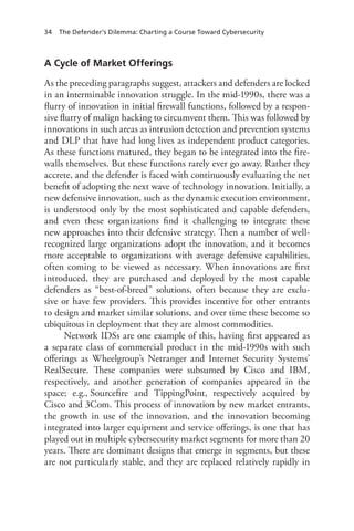 34 The Defender’s Dilemma: Charting a Course Toward Cybersecurity
A Cycle of Market Offerings
As the preceding paragraphs suggest, attackers and defenders are locked
in an interminable innovation struggle. In the mid-1990s, there was a
flurry of innovation in initial firewall functions, followed by a respon-
sive flurry of malign hacking to circumvent them. This was followed by
innovations in such areas as intrusion detection and prevention systems
and DLP that have had long lives as independent product categories.
As these functions matured, they began to be integrated into the fire-
walls themselves. But these functions rarely ever go away. Rather they
accrete, and the defender is faced with continuously evaluating the net
benefit of adopting the next wave of technology innovation. Initially, a
new defensive innovation, such as the dynamic execution environment,
is understood only by the most sophisticated and capable defenders,
and even these organizations find it challenging to integrate these
new approaches into their defensive strategy. Then a number of well-
recognized large organizations adopt the innovation, and it becomes
more acceptable to organizations with average defensive capabilities,
often coming to be viewed as necessary. When innovations are first
introduced, they are purchased and deployed by the most capable
defenders as “best-of-breed” solutions, often because they are exclu-
sive or have few providers. This provides incentive for other entrants
to design and market similar solutions, and over time these become so
ubiquitous in deployment that they are almost commodities.
Network IDSs are one example of this, having first appeared as
a separate class of commercial product in the mid-1990s with such
offerings as Wheelgroup’s Netranger and Internet Security Systems’
RealSecure. These companies were subsumed by Cisco and IBM,
respectively, and another generation of companies appeared in the
space; e.g., Sourcefire and TippingPoint, respectively acquired by
Cisco and 3Com. This process of innovation by new market entrants,
the growth in use of the innovation, and the innovation becoming
integrated into larger equipment and service offerings, is one that has
played out in multiple cybersecurity market segments for more than 20
years. There are dominant designs that emerge in segments, but these
are not particularly stable, and they are replaced relatively rapidly in
 