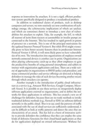 The Efficacy of Security Systems 35
response to innovations by attackers. It is not a rigid, efficient produc-
tion system specifically designed to produce a standardized product.
In addition to traditional classes of products, such as desktop
computers and servers, we now routinely see new combinations of tech-
nology emerge, the cybersecurity implications of which are unclear,
and which are sometimes shown to introduce a new class of vulner-
abilities for attackers to exploit. Take, for example, the IoT, in which
all manner of items from toasters to automobiles to insulin pumps are
connected to the Internet. This has resulted in rapid growth in points
of presence on a network. This is one of the principal motivations for
the updated Internet Protocol Version 6. But while IPv6 might eventu-
ally prove to have better security features than its predecessor Internet
Protocol Version 4 (IPv4), it will most likely prove to have vulnerabili-
ties of its own. The introduction into organizations of employee-owned
network-connected devices is another case in point. Organizations are
often playing cybersecurity catch-up as they allow employees to gain
the productivity benefits of using personal smartphones and tablets to
interact with organization applications and data. There are a wide vari-
ety of approaches in organizations to BYOD policy and procedure, and
many commercial product and service offerings are directed at helping
defenders to manage the risks of such devices becoming another means
through which attackers can operate.
Another example is the introduction of public cloud infrastruc-
ture as a service (e.g., Amazon Web Services, Google Compute, Micro-
soft Azure). It is possible to use these services to inexpensively deploy
software applications external to organizations, and to define the net-
works for these applications in software. This has created a new set of
challenges for defenders, because there are no ready methods to invoke
traditional defense methods (e.g., firewall or IDS) on software-defined
networks in the public cloud. That is to say, until the patterns of traffic
associated with the use of cloud services are sufficiently understood, it
can be difficult to look at traffic patterns and detect the ones that are
characteristic of an attack. This has led to a burst of innovative activ-
ity to provide defenders the confidence that they can employ the same
kinds of defensive functions for their cloud-based applications as they
do for applications deployed on owned infrastructure. Without fur-
 