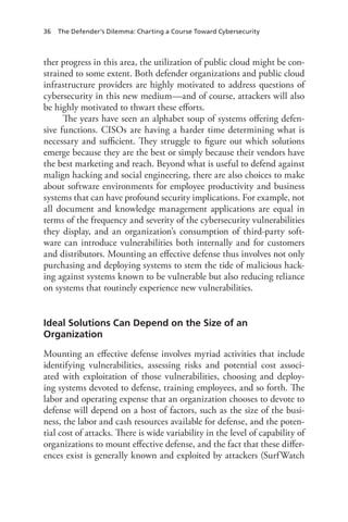 36 The Defender’s Dilemma: Charting a Course Toward Cybersecurity
ther progress in this area, the utilization of public cloud might be con-
strained to some extent. Both defender organizations and public cloud
infrastructure providers are highly motivated to address questions of
cybersecurity in this new medium—and of course, attackers will also
be highly motivated to thwart these efforts.
The years have seen an alphabet soup of systems offering defen-
sive functions. CISOs are having a harder time determining what is
necessary and sufficient. They struggle to figure out which solutions
emerge because they are the best or simply because their vendors have
the best marketing and reach. Beyond what is useful to defend against
malign hacking and social engineering, there are also choices to make
about software environments for employee productivity and business
systems that can have profound security implications. For example, not
all document and knowledge management applications are equal in
terms of the frequency and severity of the cybersecurity vulnerabilities
they display, and an organization’s consumption of third-party soft-
ware can introduce vulnerabilities both internally and for customers
and distributors. Mounting an effective defense thus involves not only
purchasing and deploying systems to stem the tide of malicious hack-
ing against systems known to be vulnerable but also reducing reliance
on systems that routinely experience new vulnerabilities.
Ideal Solutions Can Depend on the Size of an
Organization
Mounting an effective defense involves myriad activities that include
identifying vulnerabilities, assessing risks and potential cost associ-
ated with exploitation of those vulnerabilities, choosing and deploy-
ing systems devoted to defense, training employees, and so forth. The
labor and operating expense that an organization chooses to devote to
defense will depend on a host of factors, such as the size of the busi-
ness, the labor and cash resources available for defense, and the poten-
tial cost of attacks. There is wide variability in the level of capability of
organizations to mount effective defense, and the fact that these differ-
ences exist is generally known and exploited by attackers (SurfWatch
 