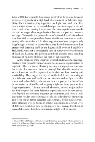The Efficacy of Security Systems 37
Labs, 2014). For example, businesses involved in large-scale financial
services are typically at a high level of attainment in defensive capa-
bility. The transactions they support are of high value, and they often
have multiple direct ties to trusted third parties, such as payment-card
issuers and other banking institutions. The most sophisticated attack-
ers tend to target these organizations because the potential rewards
are large. Conversely, the potential cost of successful attacks is so large
that financial service providers devote significant resources to main-
taining effective defenses.7 As these organizations have comparatively
large budgets devoted to cyberdefense, they have the resources to hire
professional defensive staffs at the highest skill levels and capability.
Still, banks write off a considerable sum of money every year because
of fraud and hacking. The problem is difficult even for those spending
hundreds of millions of dollars per year on cybersecurity.
At the other end of the spectrum are small and medium-sized orga-
nizations that generally cannot match this defensive sophistication or
capability. This is a matter of having not only the appropriate resources
(in terms of manpower, time, or money) but also the mind-set—
as the focus for smaller organizations is often on functionality and
survivability. They might not buy all available defensive technologies
or might not have staff sufficient to maintain and analyze available
threat and vulnerability information, but the potential value of loss
in reputation or of intellectual property might not be so great as for a
large organization. It is not unusual, therefore, to see a major broker-
age firm employ the latest defensive approaches, such as next-genera-
tion firewalls and dynamic execution environments, and to see a small
consumer retailer choose instead to rely on older firewall technology
and forgo the dynamic execution environment. If the most sophisti-
cated attackers were to focus on smaller organizations at lower levels
of defensive capability, they might improve their average likelihood of
successful attack—but their total returns might well be smaller.
7	 In April 2014, JPMorgan’s CEO announced that annual spending on cybersecurity would
reach $250 million, up 20 percent from the year before, while staffing would rise from 600 to
1,000 people (Henry, 2014).
 